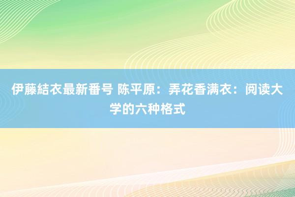 伊藤結衣最新番号 陈平原：弄花香满衣：阅读大学的六种格式