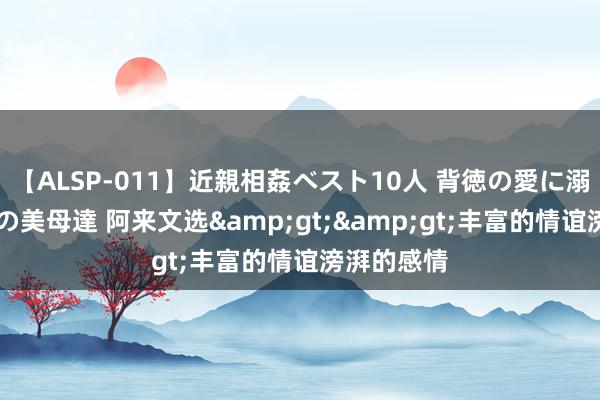 【ALSP-011】近親相姦ベスト10人 背徳の愛に溺れた10人の美母達 阿来文选&gt;&gt;丰富的情谊滂湃的感情