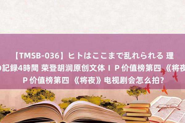 【TMSB-036】ヒトはここまで乱れられる 理性崩壊と豪快絶頂の記録4時間 荣登胡润原创文体ＩＰ价值榜第四 《将夜》电视剧会怎么拍？