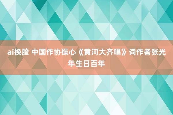 ai换脸 中国作协操心《黄河大齐唱》词作者张光年生日百年