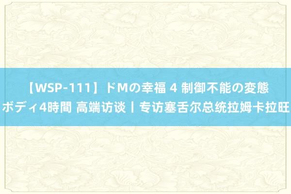 【WSP-111】ドMの幸福 4 制御不能の変態ボディ4時間 高端访谈丨专访塞舌尔总统拉姆卡拉旺