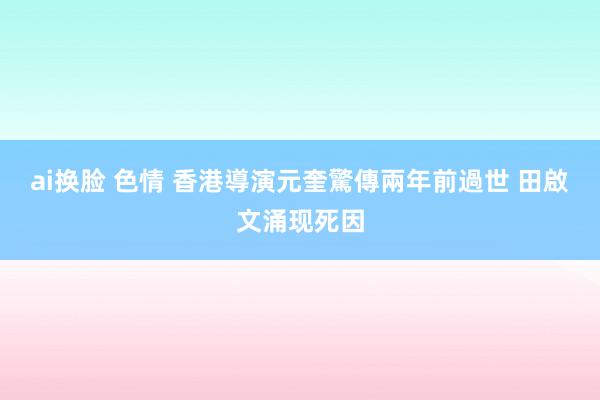 ai换脸 色情 香港導演元奎驚傳兩年前過世 田啟文涌现死因