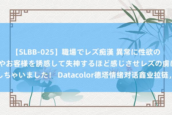 【SLBB-025】職場でレズ痴漢 異常に性欲の強い私（真性レズ）同僚やお客様を誘惑して失神するほど感じさせレズの虜にしちゃいました！ Datacolor德塔情绪对话鑫业拉链，畅聊行业挑战和嘱咐决议