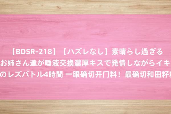 【BDSR-218】【ハズレなし】素晴らし過ぎる美女レズ。 ガチで綺麗なお姉さん達が唾液交換濃厚キスで発情しながらイキまくる！ 24人のレズバトル4時間 一眼确切开门料！最确切和田籽料是什么样式？|皮色|沁色|和田玉|羊脂玉