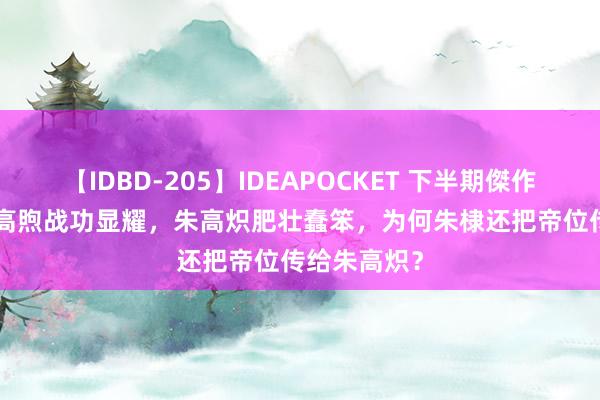 【IDBD-205】IDEAPOCKET 下半期傑作集2009 朱高煦战功显耀，朱高炽肥壮蠢笨，为何朱棣还把帝位传给朱高炽？