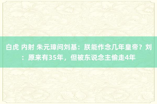 白虎 内射 朱元璋问刘基：朕能作念几年皇帝？刘：原来有35年，但被东说念主偷走4年