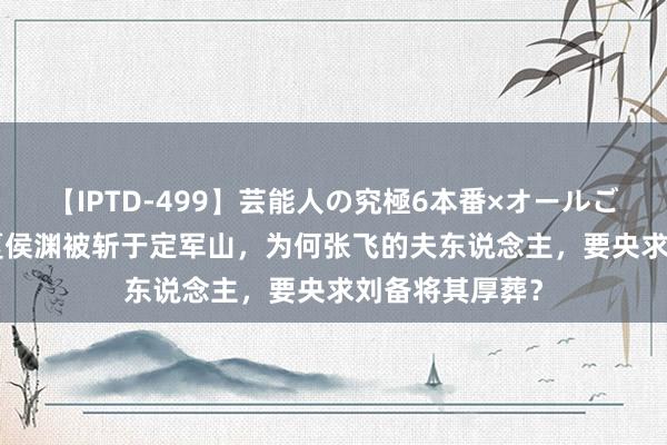 【IPTD-499】芸能人の究極6本番×オールごっくん AYA 夏侯渊被斩于定军山，为何张飞的夫东说念主，要央求刘备将其厚葬？