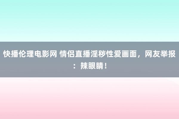 快播伦理电影网 情侣直播淫秽性爱画面，网友举报：辣眼睛！