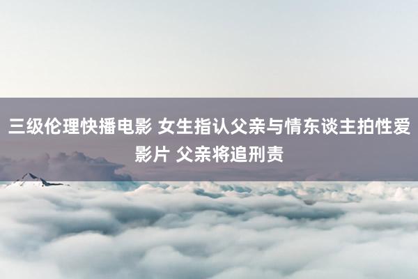 三级伦理快播电影 女生指认父亲与情东谈主拍性爱影片 父亲将追刑责