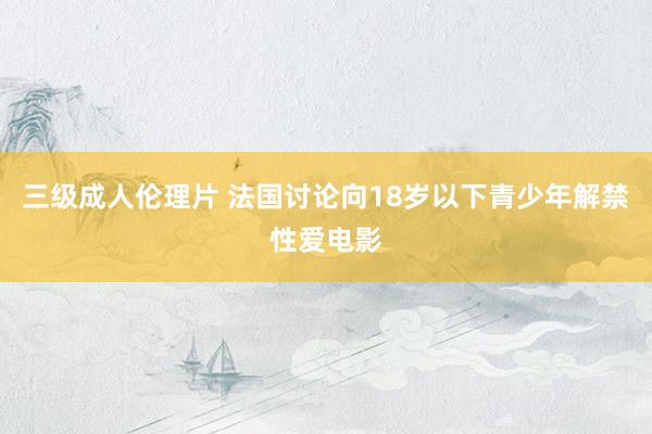 三级成人伦理片 法国讨论向18岁以下青少年解禁性爱电影