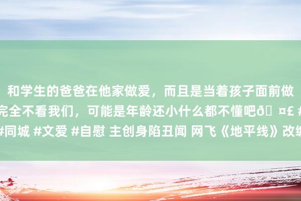 和学生的爸爸在他家做爱，而且是当着孩子面前做爱，太刺激了，孩子完全不看我们，可能是年龄还小什么都不懂吧🤣 #同城 #文爱 #自慰 主创身陷丑闻 网飞《地平线》改编真东说念主剧或被取消