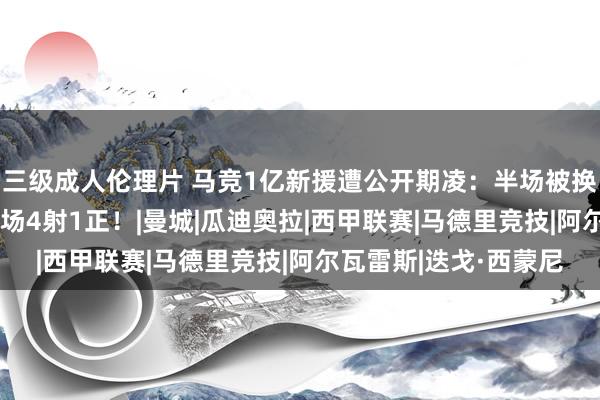 三级成人伦理片 马竞1亿新援遭公开期凌：半场被换！10项数据挂零！3场4射1正！|曼城|瓜迪奥拉|西甲联赛|马德里竞技|阿尔瓦雷斯|迭戈·西蒙尼