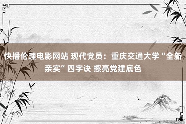 快播伦理电影网站 现代党员：重庆交通大学“全新亲实”四字诀 擦亮党建底色