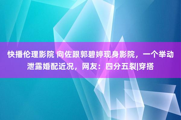 快播伦理影院 向佐跟郭碧婷现身影院，一个举动泄露婚配近况，网友：四分五裂|穿搭