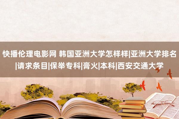 快播伦理电影网 韩国亚洲大学怎样样|亚洲大学排名|请求条目|保举专科|膏火|本科|西安交通大学