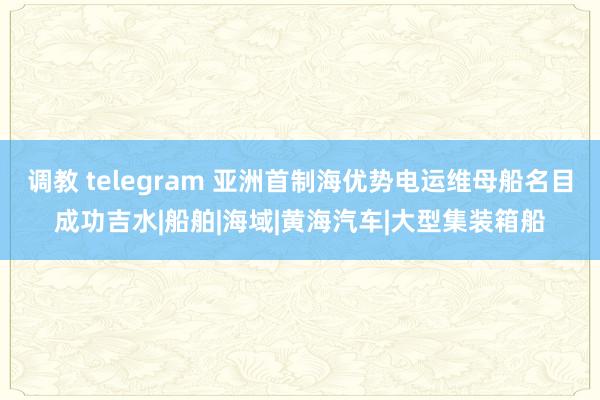 调教 telegram 亚洲首制海优势电运维母船名目成功吉水|船舶|海域|黄海汽车|大型集装箱船