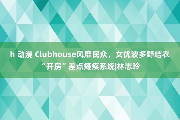 h 动漫 Clubhouse风靡民众，女优波多野结衣“开房”差点瘫痪系统|林志玲