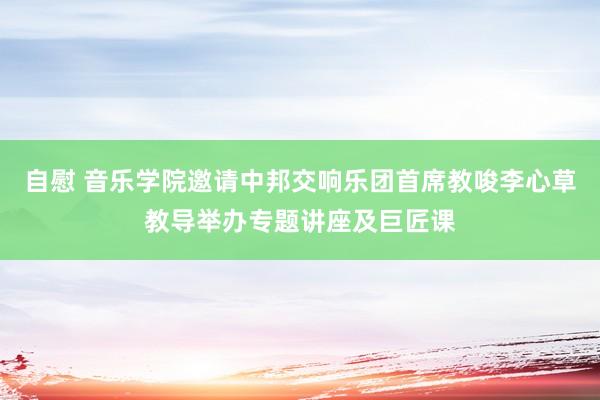 自慰 音乐学院邀请中邦交响乐团首席教唆李心草教导举办专题讲座及巨匠课