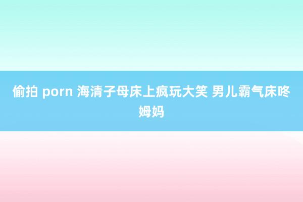 偷拍 porn 海清子母床上疯玩大笑 男儿霸气床咚姆妈