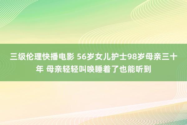 三级伦理快播电影 56岁女儿护士98岁母亲三十年 母亲轻轻叫唤睡着了也能听到