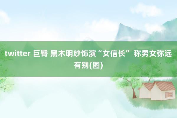 twitter 巨臀 黑木明纱饰演“女信长” 称男女弥远有别(图)