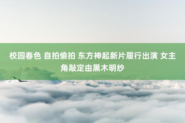 校园春色 自拍偷拍 东方神起新片履行出演 女主角敲定由黑木明纱