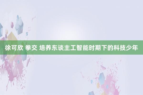 徐可欣 拳交 培养东谈主工智能时期下的科技少年