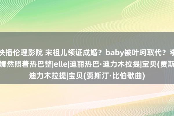 快播伦理影院 宋祖儿领证成婚？baby被叶珂取代？李现Elle救场？娜然照着热巴整|elle|迪丽热巴·迪力木拉提|宝贝(贾斯汀·比伯歌曲)