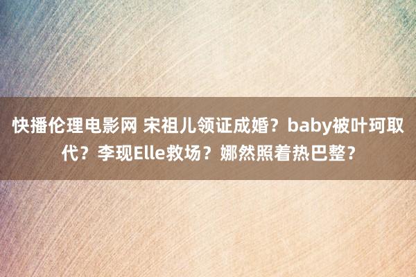 快播伦理电影网 宋祖儿领证成婚？baby被叶珂取代？李现Elle救场？娜然照着热巴整？