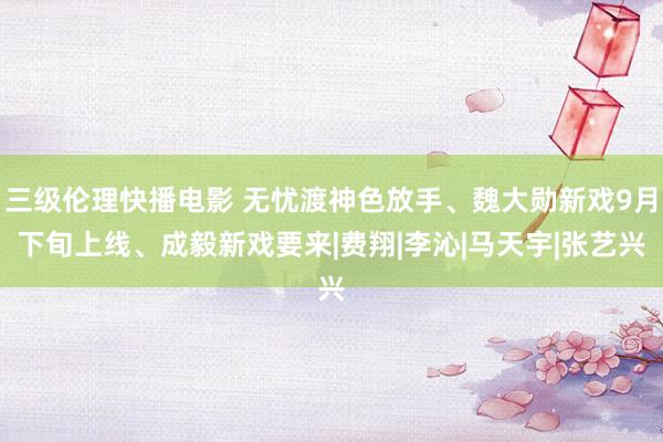 三级伦理快播电影 无忧渡神色放手、魏大勋新戏9月下旬上线、成毅新戏要来|费翔|李沁|马天宇|张艺兴