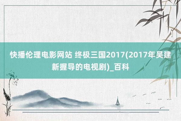 快播伦理电影网站 终极三国2017(2017年吴建新握导的电视剧)_百科