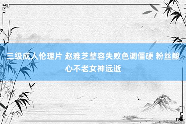 三级成人伦理片 赵雅芝整容失败色调僵硬 粉丝酸心不老女神远逝