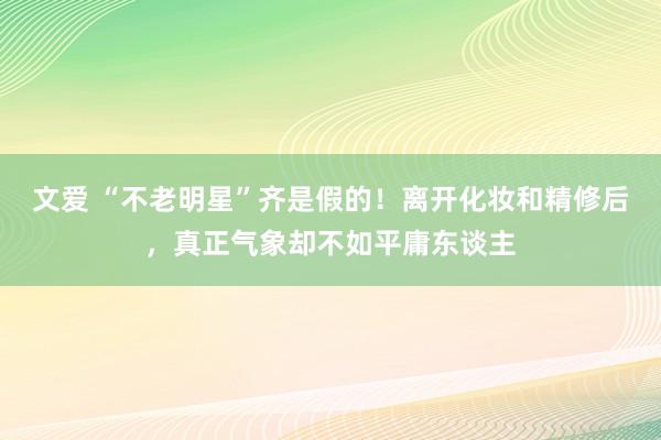 文爱 “不老明星”齐是假的！离开化妆和精修后，真正气象却不如平庸东谈主