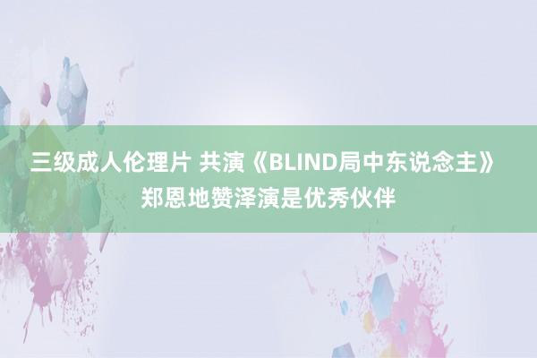 三级成人伦理片 共演《BLIND局中东说念主》 郑恩地赞泽演是优秀伙伴