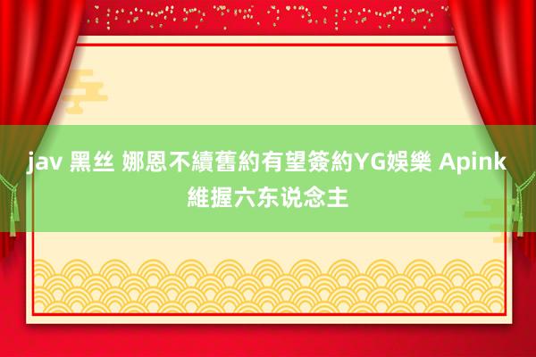 jav 黑丝 娜恩不續舊約有望簽約YG娛樂 Apink維握六东说念主