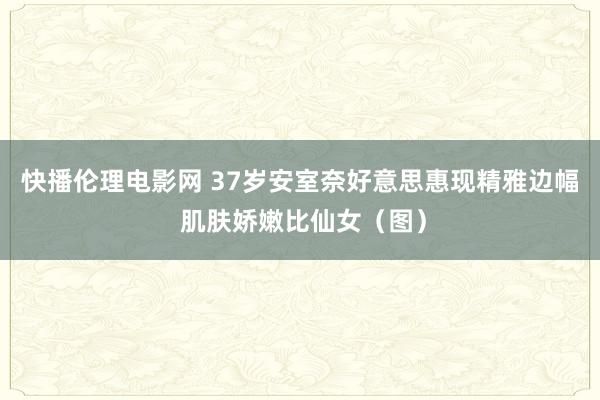 快播伦理电影网 37岁安室奈好意思惠现精雅边幅 肌肤娇嫩比仙女（图）