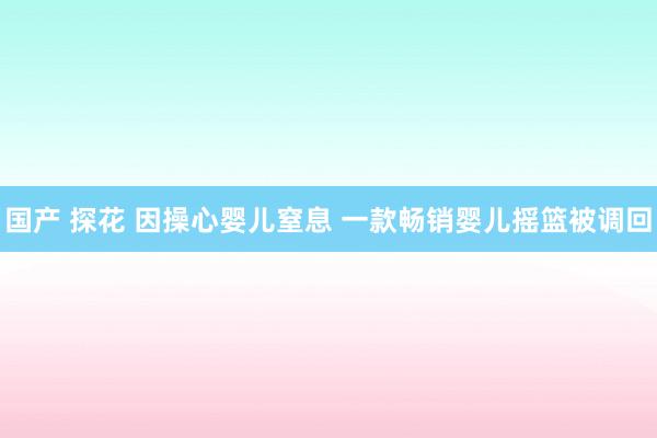 国产 探花 因操心婴儿窒息 一款畅销婴儿摇篮被调回