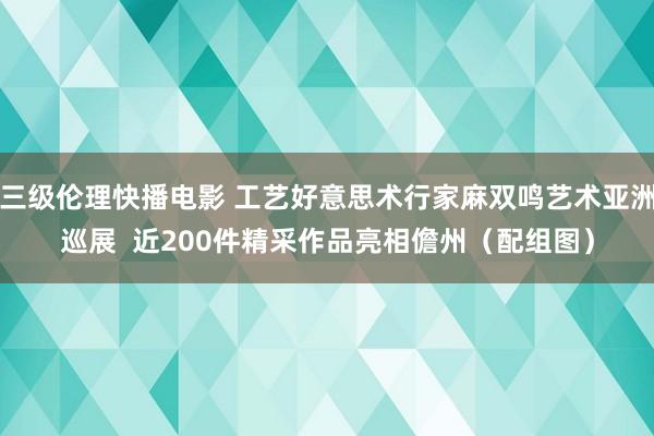 三级伦理快播电影 工艺好意思术行家麻双鸣艺术亚洲巡展  近200件精采作品亮相儋州（配组图）