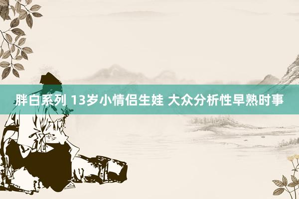 胖白系列 13岁小情侣生娃 大众分析性早熟时事