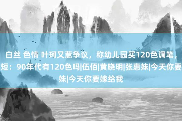 白丝 色情 叶珂又惹争议，称幼儿园买120色调笔，网友揭短：90年代有120色吗|伍佰|黄晓明|张惠妹|今天你要嫁给我