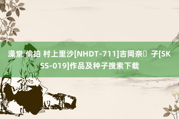 澡堂 偷拍 村上里沙[NHDT-711]吉岡奈々子[SKSS-019]作品及种子搜索下载