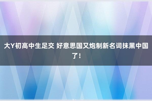 大Y初高中生足交 好意思国又炮制新名词抹黑中国了！