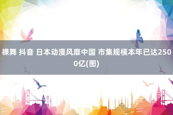 裸舞 抖音 日本动漫风靡中国 市集规模本年已达2500亿(图)