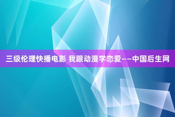 三级伦理快播电影 我跟动漫学恋爱——中国后生网