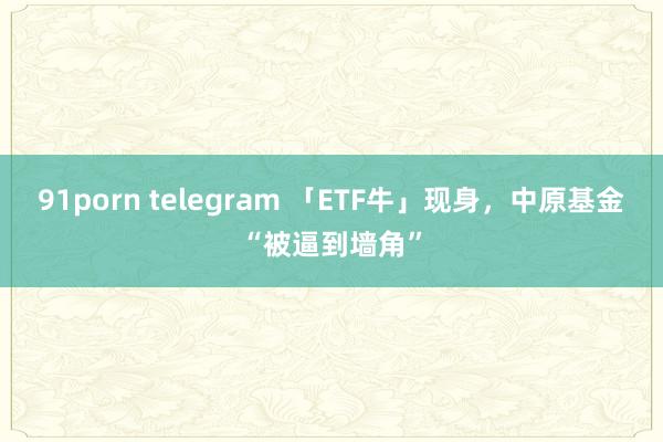 91porn telegram 「ETF牛」现身，中原基金“被逼到墙角”