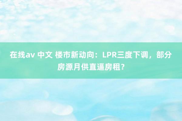 在线av 中文 楼市新动向：LPR三度下调，部分房源月供直逼房租？