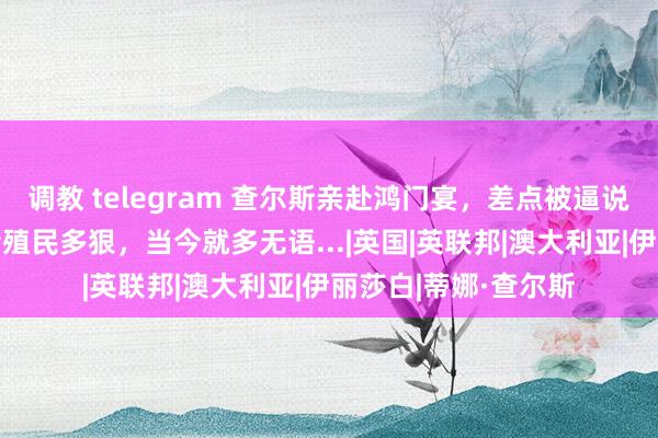 调教 telegram 查尔斯亲赴鸿门宴，差点被逼说念歉+赔钱？！夙昔殖民多狠，当今就多无语...|英国|英联邦|澳大利亚|伊丽莎白|蒂娜·查尔斯