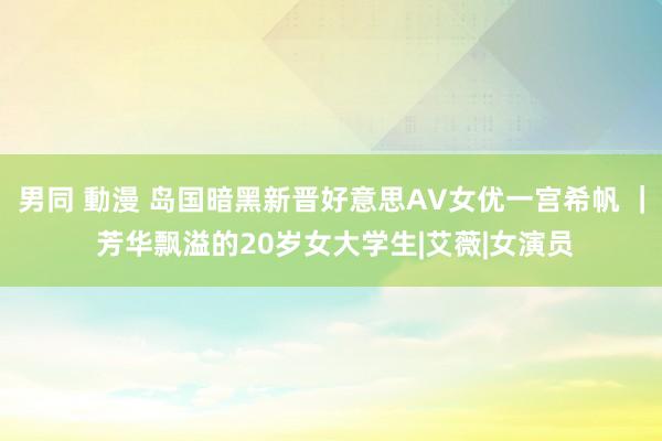 男同 動漫 岛国暗黑新晋好意思AV女优一宫希帆 ｜ 芳华飘溢的20岁女大学生|艾薇|女演员