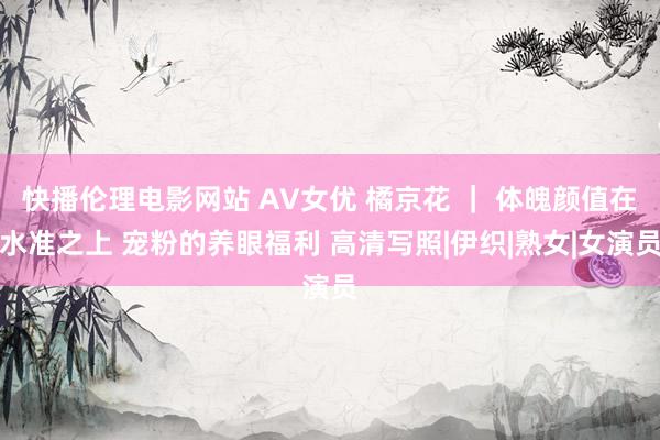 快播伦理电影网站 AV女优 橘京花 ｜ 体魄颜值在水准之上 宠粉的养眼福利 高清写照|伊织|熟女|女演员