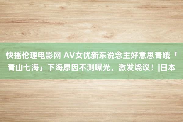 快播伦理电影网 AV女优新东说念主好意思青娥「青山七海」下海原因不测曝光，激发烧议！|日本